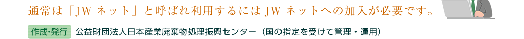 通常は「JWネット」と呼ばれ利用するにはJWネットへの加入が必要です。（作成・発行）公益財団法人日本産業廃棄物処理振興センター（国の指定を受けて管理・運用）