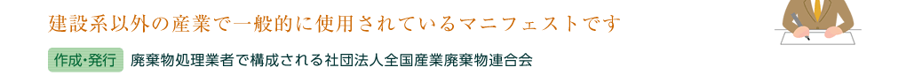 建設系以外の産業で一般的に使用されているマニフェストです（作成・発行）廃棄物処理業者で構成される社団法人全国産業廃棄物連合会