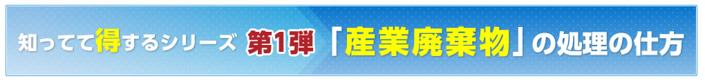 知ってて得するシリーズ第1弾「産業廃棄物」の処理の仕方