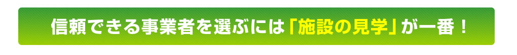 信頼できる事業者を選ぶには「施設の見学」が一番！