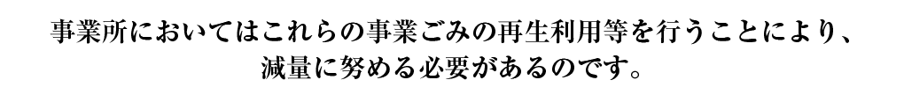 事業所においてはこれらの事業ごみの再生利用等を行うことにより、減量に努める必要があるのです。