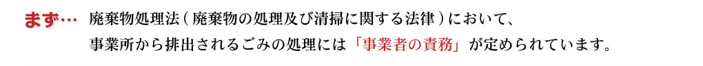 まず「廃棄物の処理及び清掃に関する法律」（＝廃棄物処理法）において、事業所から排出されるごみの処理には「事業者の責務」が定められています。