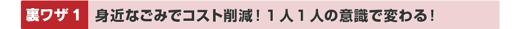 裏ワザ1：身近なごみでコスト削減！1人1人の意識で変わる！