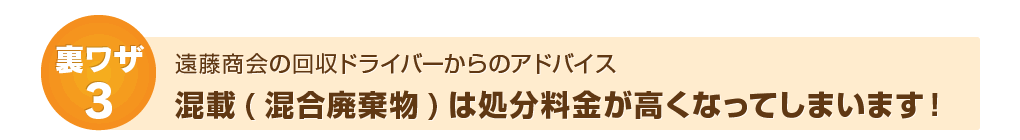 裏ワザ3：遠藤商会ドライバーからのアドバイス～混載は処分料金が高くなってしまいます！