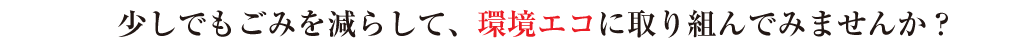 少しでもごみを減らして、環境エコに取り組んでみませんか？