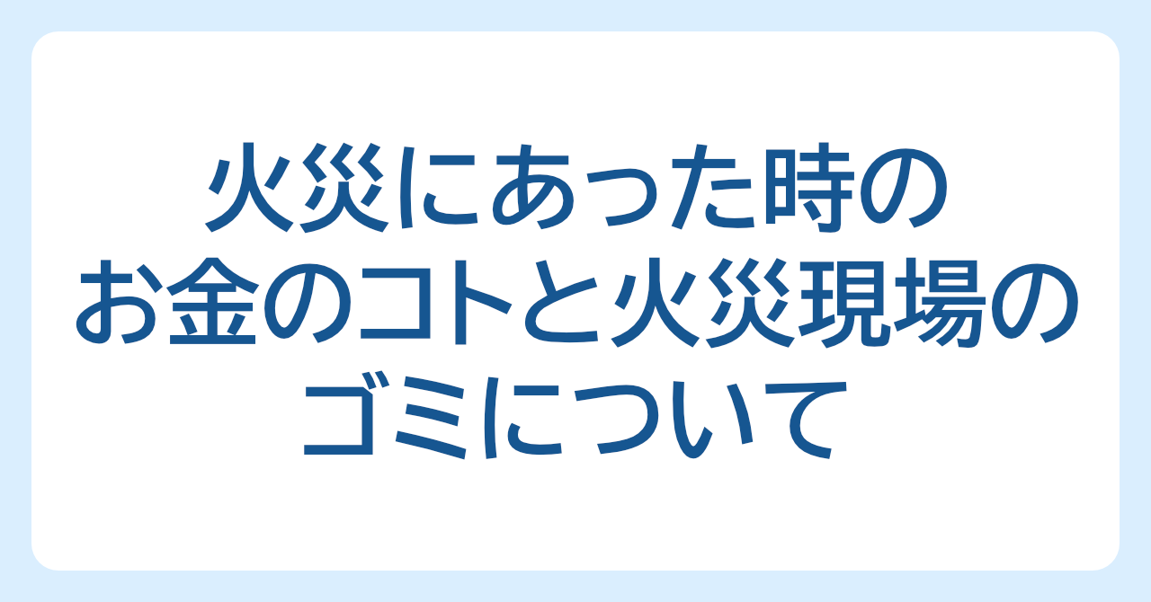 知っておきたい、火災にあった時のお金のコトと火災現場のゴミについて