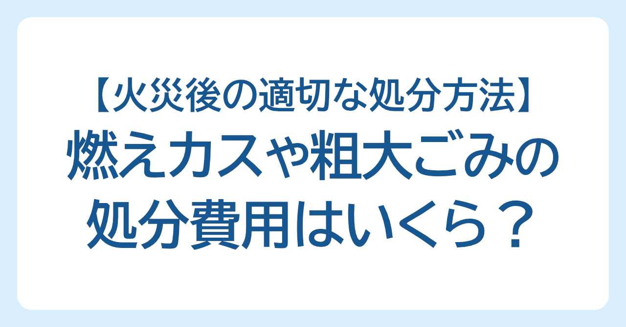燃えカスや粗大ごみの処分費用はいくら？火災後の適切な処分方法を解説