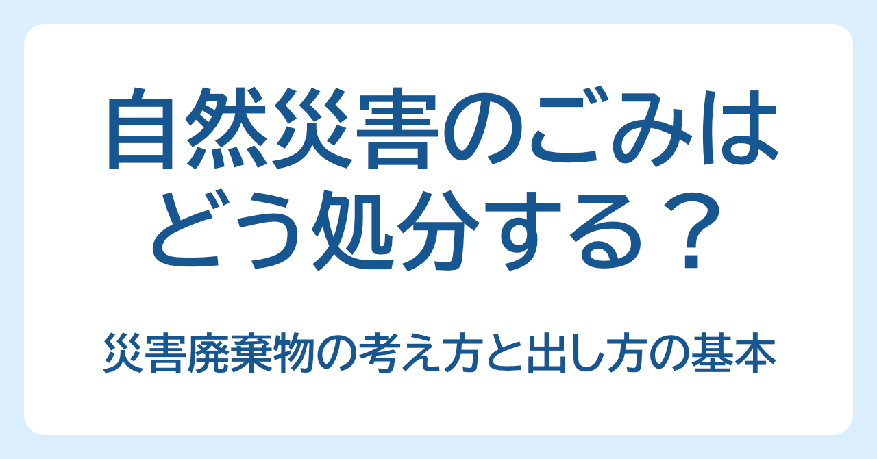 自然災害のごみはどう処分する？災害廃棄物の考え方と出し方の基本